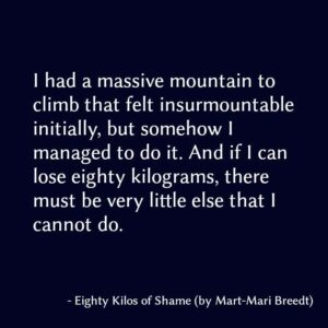 I had a massive mountain to climb that felt insurmountable initially, but somehow I managed to do it. And if I can lose eighty kilograms, there must be very little else that I cannot do.
Mart-Mari Breedt